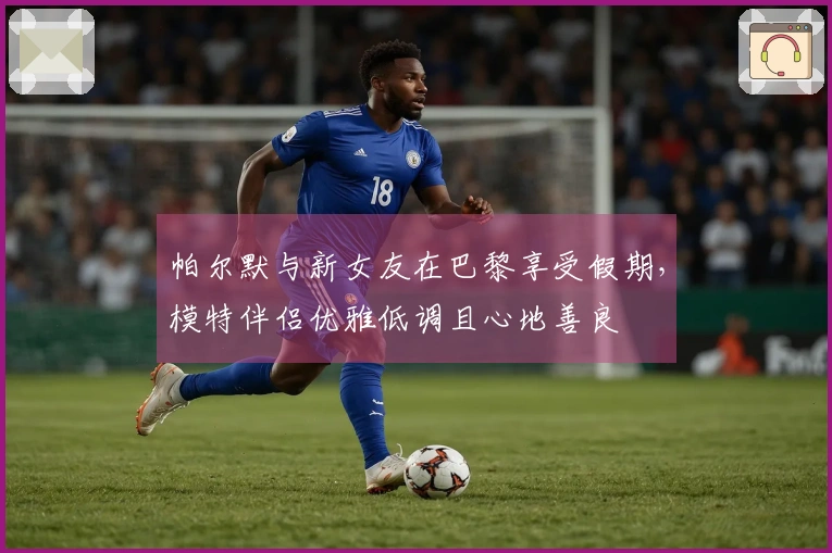 帕尔默与新女友在巴黎享受假期，模特伴侣优雅低调且心地善良