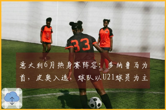 意大利6月热身赛阵容：多纳鲁马为首，皮奥入选，球队以U21球员为主